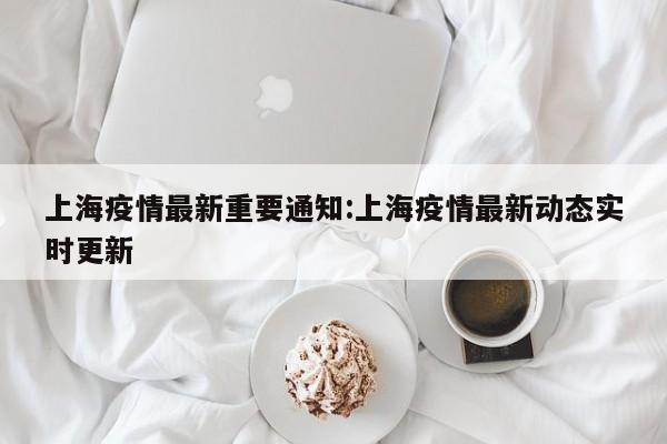 上海疫情最新重要通知:上海疫情最新动态实时更新