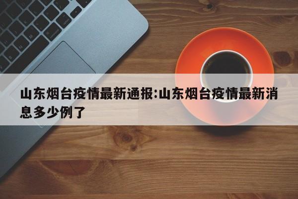 山东烟台疫情最新通报:山东烟台疫情最新消息多少例了