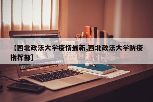【西北政法大学疫情最新,西北政法大学防疫指挥部】
