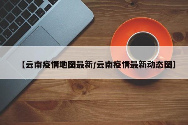 【云南疫情地图最新/云南疫情最新动态图】