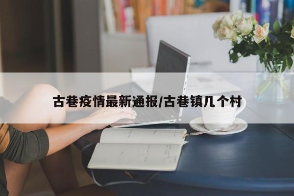 古巷疫情最新通报/古巷镇几个村
