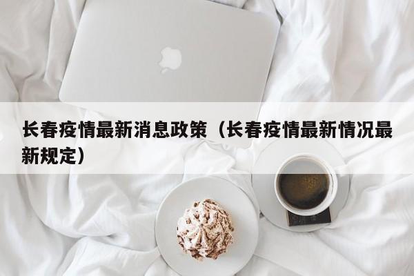 长春疫情最新消息政策（长春疫情最新情况最新规定）