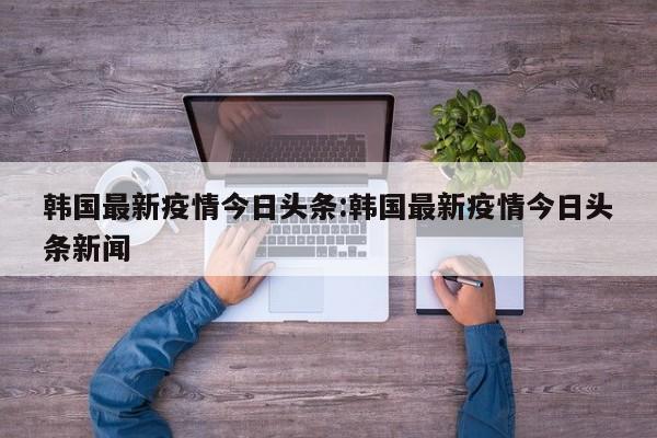 韩国最新疫情今日头条:韩国最新疫情今日头条新闻