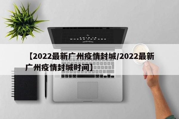 【2022最新广州疫情封城/2022最新广州疫情封城时间】