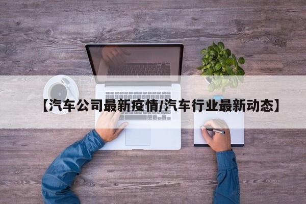 【汽车公司最新疫情/汽车行业最新动态】