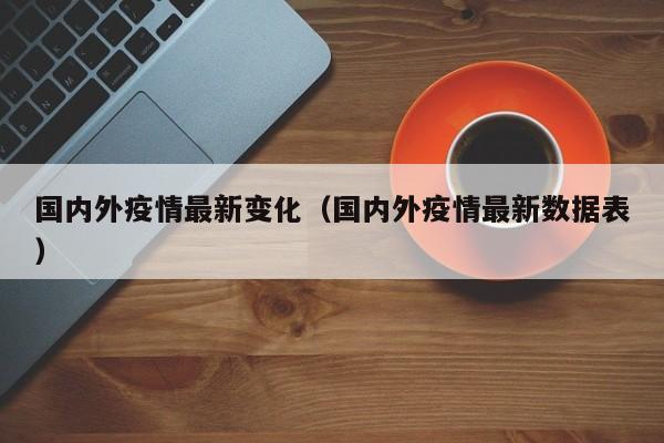 国内外疫情最新变化（国内外疫情最新数据表）