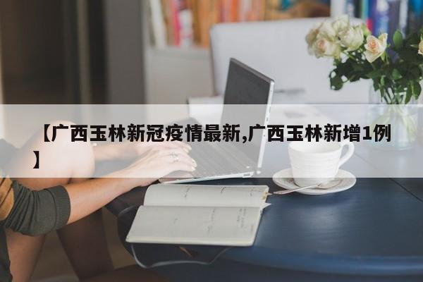 【广西玉林新冠疫情最新,广西玉林新增1例】