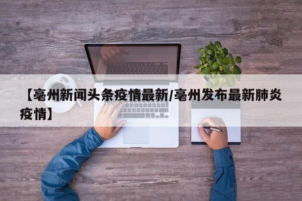 【亳州新闻头条疫情最新/亳州发布最新肺炎疫情】