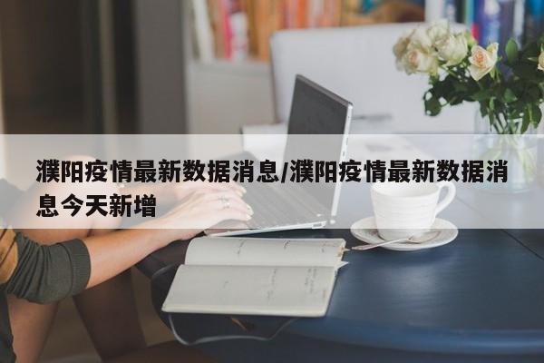 濮阳疫情最新数据消息/濮阳疫情最新数据消息今天新增