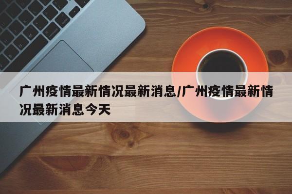 广州疫情最新情况最新消息/广州疫情最新情况最新消息今天