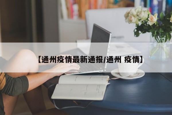 【通州疫情最新通报/通州 疫情】