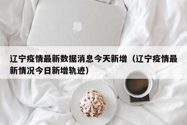 辽宁疫情最新数据消息今天新增（辽宁疫情最新情况今日新增轨迹）