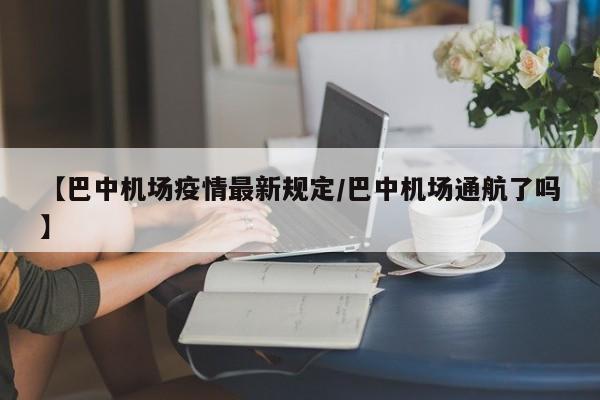 【巴中机场疫情最新规定/巴中机场通航了吗】