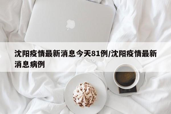 沈阳疫情最新消息今天81例/沈阳疫情最新消息病例