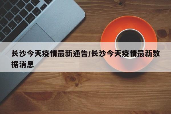 长沙今天疫情最新通告/长沙今天疫情最新数据消息