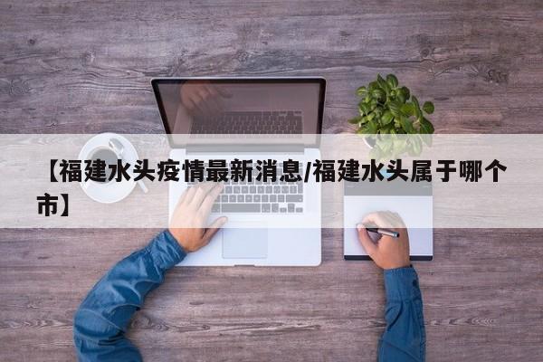【福建水头疫情最新消息/福建水头属于哪个市】