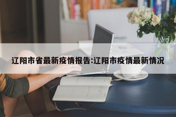 辽阳市省最新疫情报告:辽阳市疫情最新情况