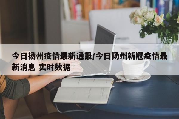 今日扬州疫情最新通报/今日扬州新冠疫情最新消息 实时数据