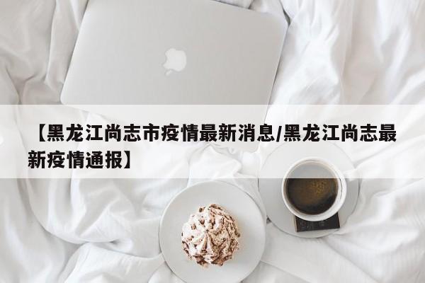 【黑龙江尚志市疫情最新消息/黑龙江尚志最新疫情通报】