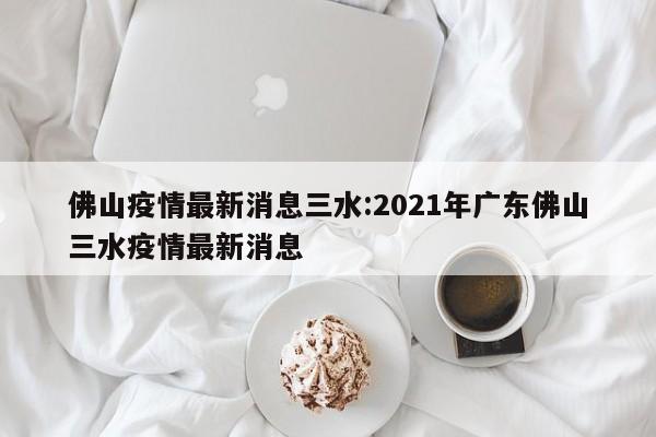 佛山疫情最新消息三水:2021年广东佛山三水疫情最新消息