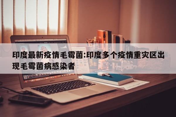 印度最新疫情毛霉菌:印度多个疫情重灾区出现毛霉菌病感染者