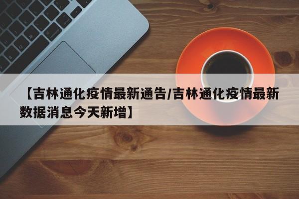 【吉林通化疫情最新通告/吉林通化疫情最新数据消息今天新增】
