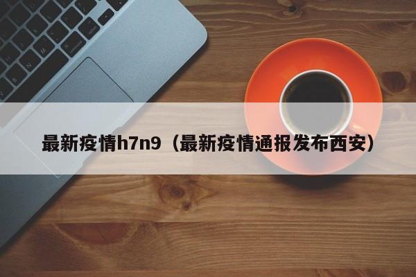 最新疫情h7n9（最新疫情通报发布西安）