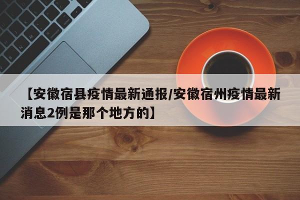 【安徽宿县疫情最新通报/安徽宿州疫情最新消息2例是那个地方的】