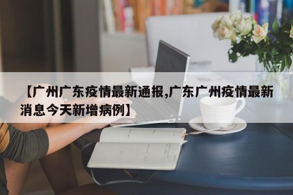 【广州广东疫情最新通报,广东广州疫情最新消息今天新增病例】