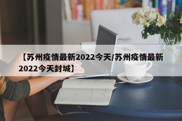 【苏州疫情最新2022今天/苏州疫情最新2022今天封城】