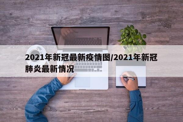 2021年新冠最新疫情图/2021年新冠肺炎最新情况