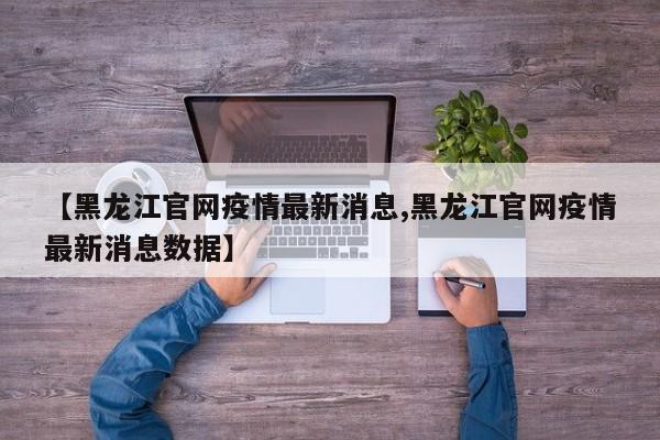 【黑龙江官网疫情最新消息,黑龙江官网疫情最新消息数据】