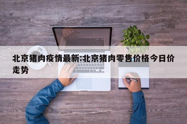 北京猪肉疫情最新:北京猪肉零售价格今日价走势