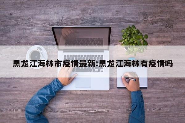 黑龙江海林市疫情最新:黑龙江海林有疫情吗