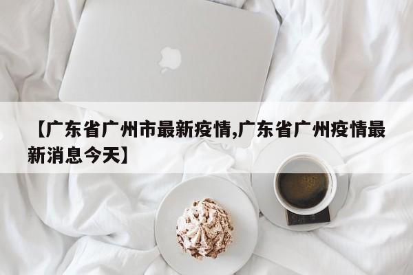【广东省广州市最新疫情,广东省广州疫情最新消息今天】