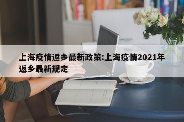 上海疫情返乡最新政策:上海疫情2021年返乡最新规定