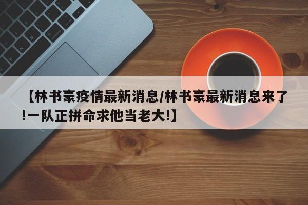 【林书豪疫情最新消息/林书豪最新消息来了!一队正拼命求他当老大!】