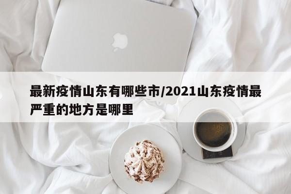 最新疫情山东有哪些市/2021山东疫情最严重的地方是哪里