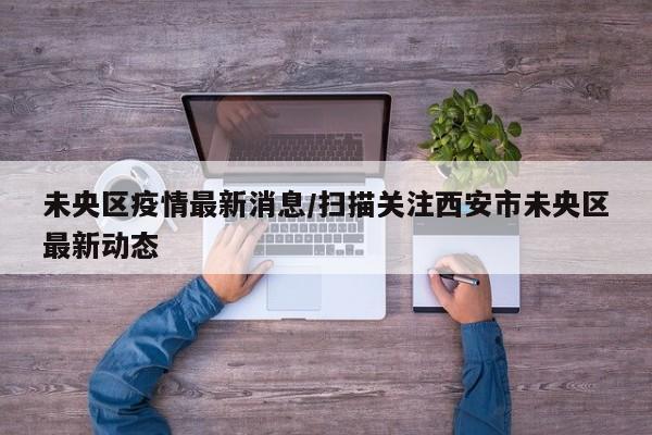 未央区疫情最新消息/扫描关注西安市未央区最新动态