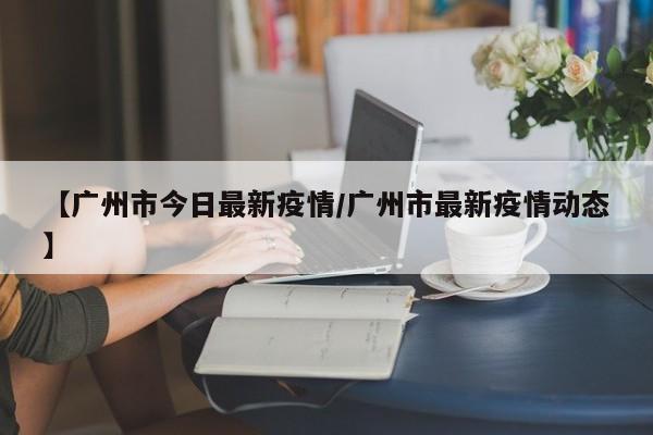 【广州市今日最新疫情/广州市最新疫情动态】