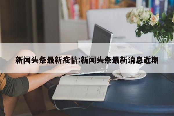新闻头条最新疫情:新闻头条最新消息近期