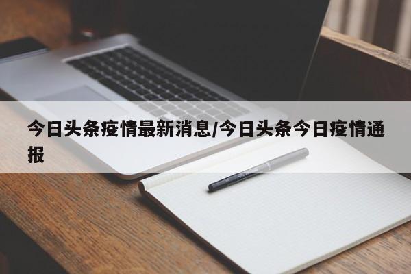 今日头条疫情最新消息/今日头条今日疫情通报