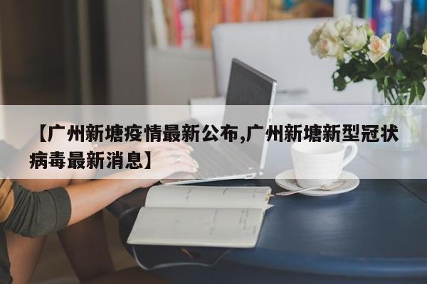 【广州新塘疫情最新公布,广州新塘新型冠状病毒最新消息】