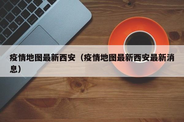 疫情地图最新西安（疫情地图最新西安最新消息）