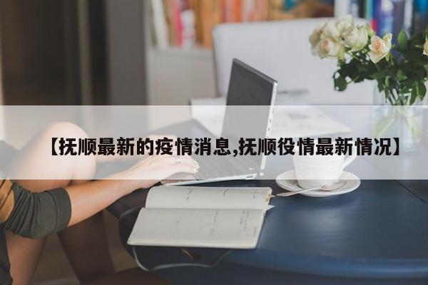 【抚顺最新的疫情消息,抚顺役情最新情况】