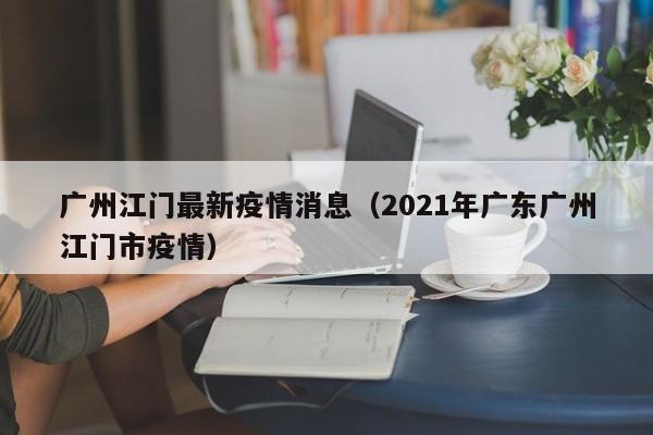 广州江门最新疫情消息（2021年广东广州江门市疫情）