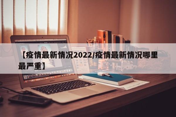 【疫情最新情况2022/疫情最新情况哪里最严重】