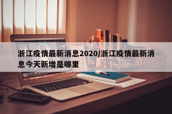 浙江疫情最新消息2020/浙江疫情最新消息今天新增是哪里