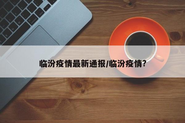 临汾疫情最新通报/临汾疫情?