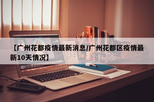 【广州花都疫情最新消息/广州花都区疫情最新10天情况】